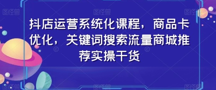 抖店运营系统化课程，商品卡优化，关键词搜索流量商城推荐实操干货-柚子资源网