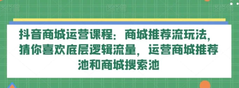 抖音商城运营课程：商城推荐流玩法，猜你喜欢底层逻辑流量，运营商城推荐池和商城搜索池-柚子资源网