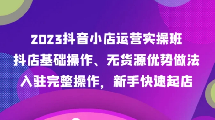 2023抖音小店运营实操班，抖店基础操作、无货源优势做法，入驻完整操作，新手快速起店-柚子资源网