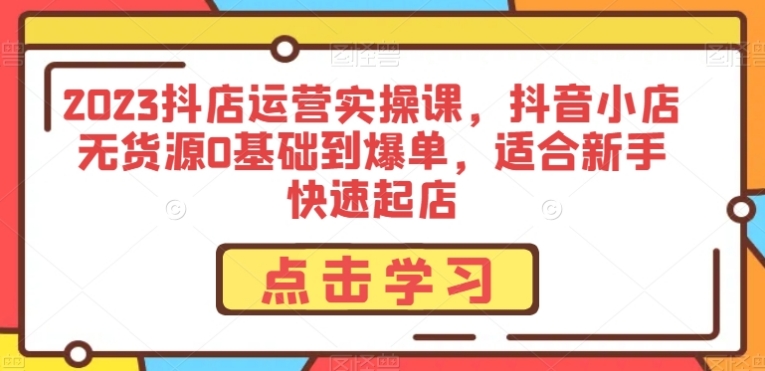 2023抖店运营实操课，抖音小店无货源0基础到爆单，适合新手快速起店-柚子资源网