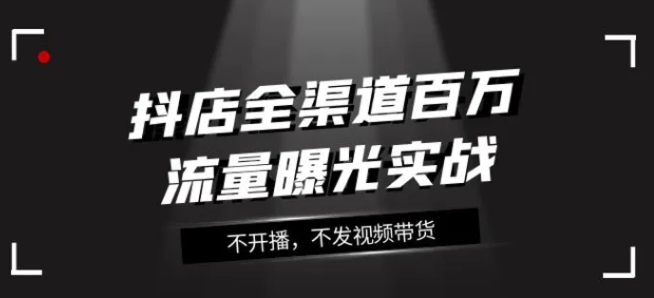 抖店全渠道百万流量曝光实战，不开播，不发视频带货-柚子资源网