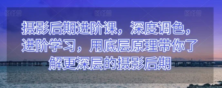 摄影后期进阶课，深度调色，进阶学习，用底层原理带你了解更深层的摄影后期-柚子资源网