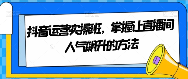 抖音运营实操班，掌握让直播间人气飙升的方法-柚子资源网