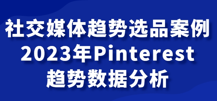 社交媒体趋势选品案例，2023年Pinterest趋势数据分析课-柚子资源网