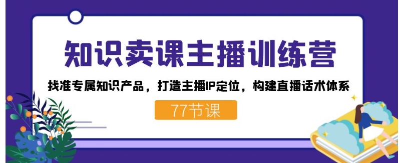 知识卖课主播训练营：找准专属知识产品，打造主播IP定位，构建直播话术体系-柚子资源网