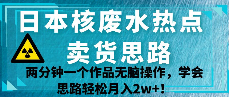 日本核废水热点卖货思路，两分钟一个作品无脑操作，学会思路轻松月入2w+！-柚子资源网