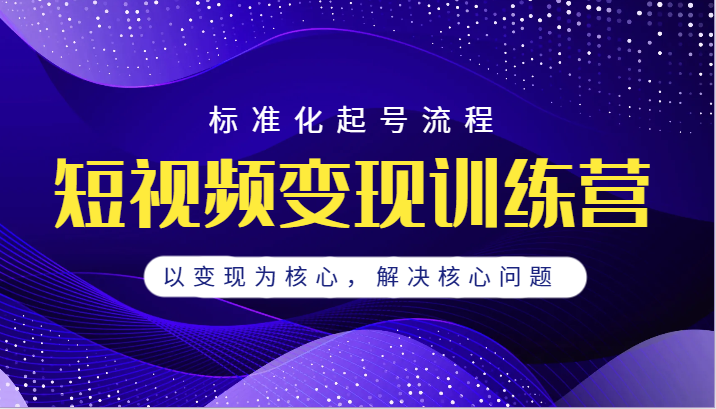 短视频变现训练营，标准化起号流程，以变现为核心，解决核心问题-柚子资源网