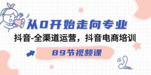 （9353期）从0开始走向专业，抖音-全渠道运营，抖音电商培训（89节视频课）-柚子资源网