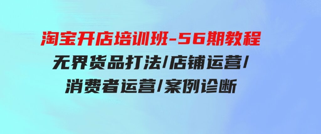 （9605期）淘宝开店培训班-56期教程：无界货品打法/店铺运营/消费者运营/案例诊断-柚子资源网