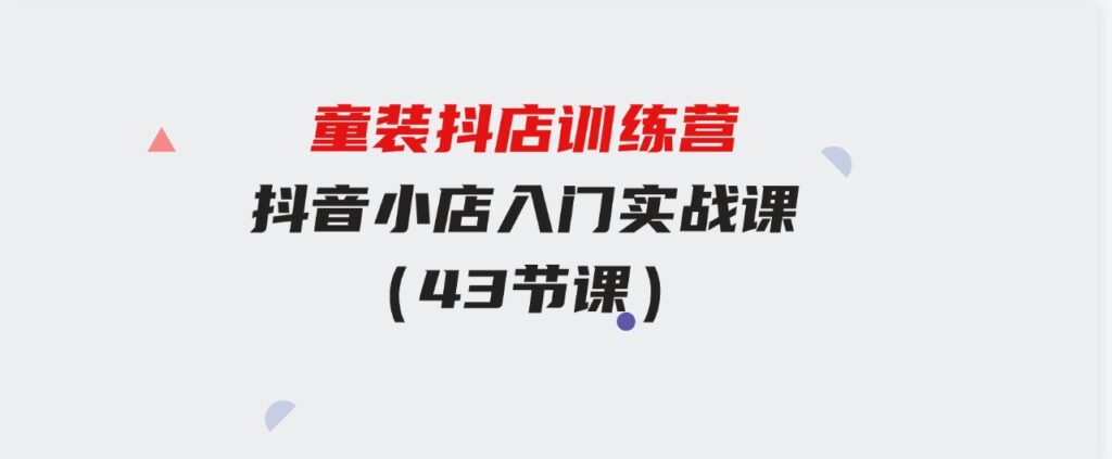 （9610期）童装抖店训练营，抖音小店入门实战课（43节课）-柚子资源网