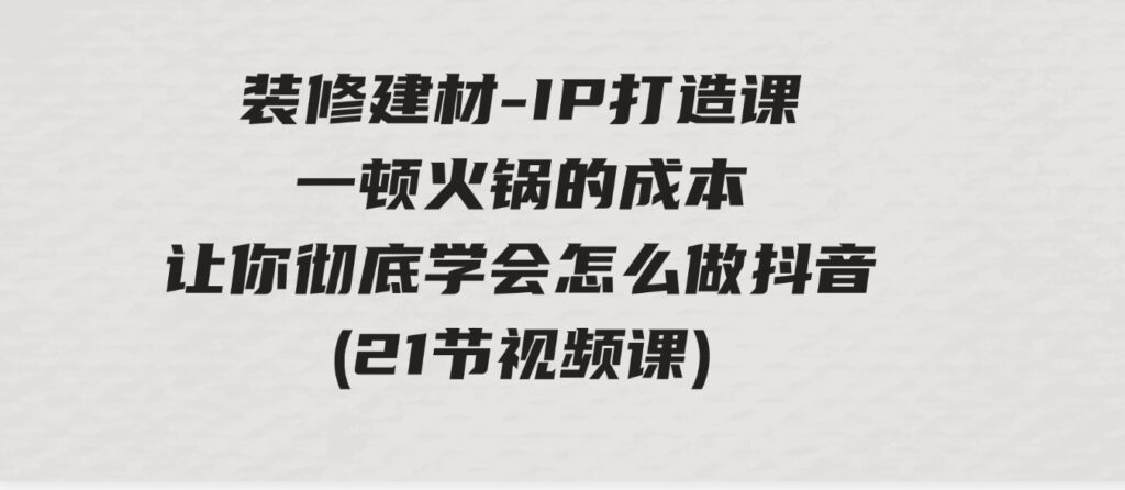 （9663期）装修建材-IP打造课，一顿火锅的成本，让你彻底学会怎么做抖音(21节视频课)-柚子资源网