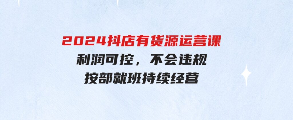 （9702期）2024抖店有货源运营课：全流程可控，利润可控，不会违规，按部就班持续经营-柚子资源网