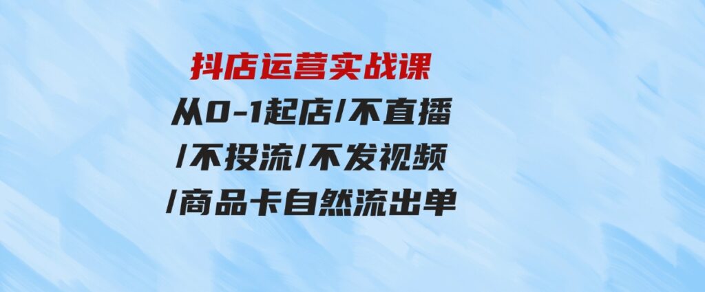 （9705期）抖店运营实战课：从0-1起店/不直播/不投流/不发视频/商品卡自然流出单-柚子资源网