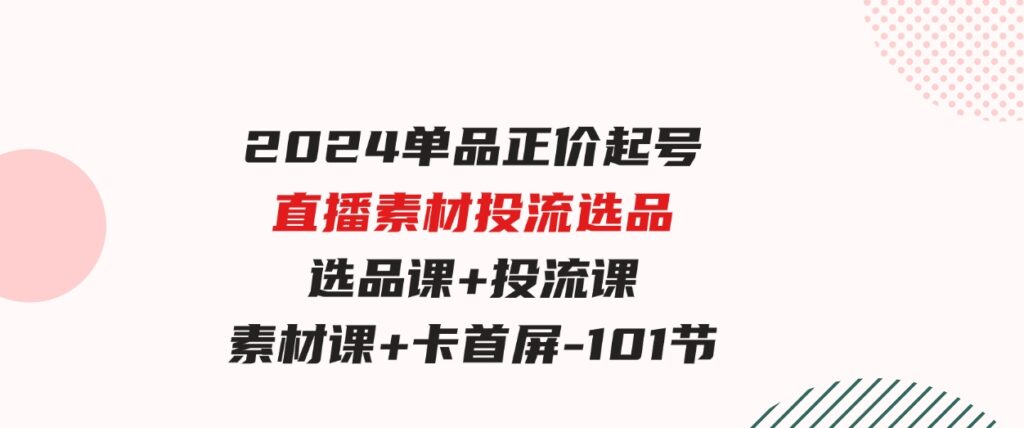 （9718期）2024单品正价起号，直播素材投流选品，选品课+投流课+素材课+卡首屏-101节-柚子资源网