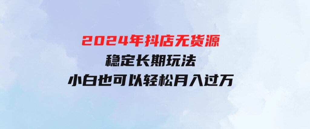 （9752期）2024年抖店无货源稳定长期玩法，小白也可以轻松月入过万-柚子资源网