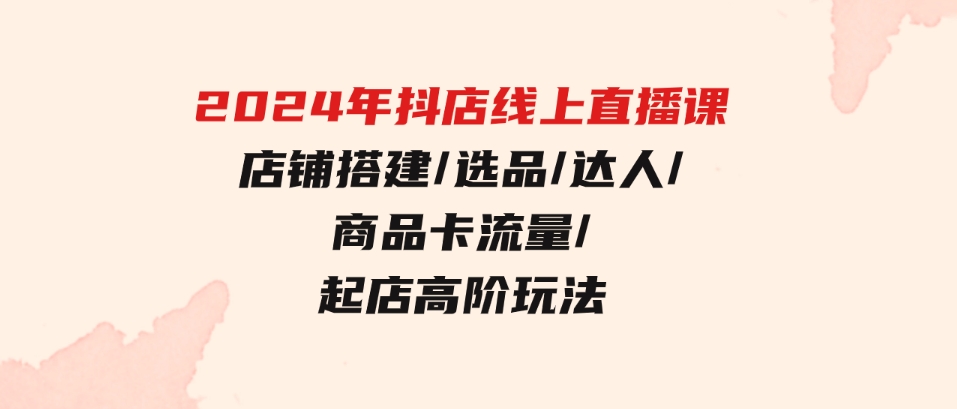 （9812期）2024年抖店线上直播课，店铺搭建/选品/达人/商品卡流量/起店高阶玩法-柚子资源网