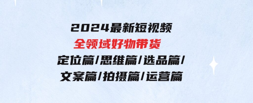 2024最新短视频全领域好物带货定位篇/思维篇/选品篇/文案篇/拍摄篇/运营篇-柚子资源网