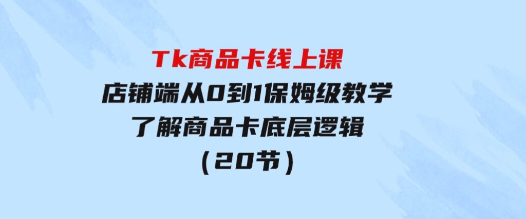 Tk商品卡线上课，店铺端从0到1保姆级教学，了解商品卡底层逻辑（20节）-柚子资源网