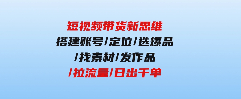 短视频带货新思维：搭建账号/定位/选爆品/找素材/发作品/拉流量/日出千单-柚子资源网