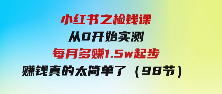 小红书之检钱课：从0开始实测每月多赚1.5w起步，赚钱真的太简单了（98节）-柚子资源网