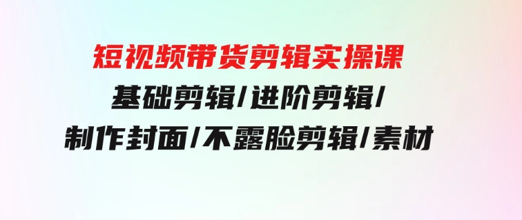 短视频带货剪辑实操课：基础剪辑/进阶剪辑/制作封面/不露脸剪辑/素材/等等-柚子资源网