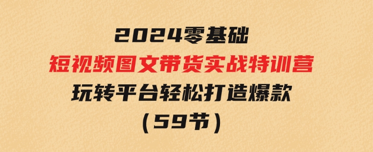 2024新课0基础短视频+图文带货实战特训营：玩转平台，轻松打造爆款（59节）-柚子资源网