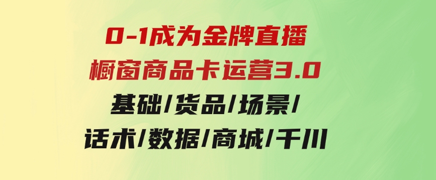 0-1成为金牌直播-橱窗商品卡运营3.0，基础/货品/场景/话术/数据/商城/千川-柚子资源网