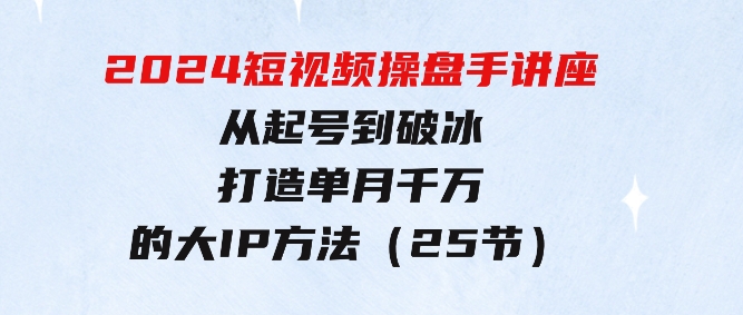 2024短视频操盘手讲座：从起号到破冰，打造单月千万的大IP方法（25节）-柚子资源网