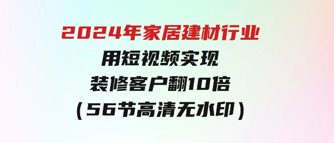 2024年家居建材行业，用短视频实现装修客户翻10倍（56节高清无水印）-柚子资源网