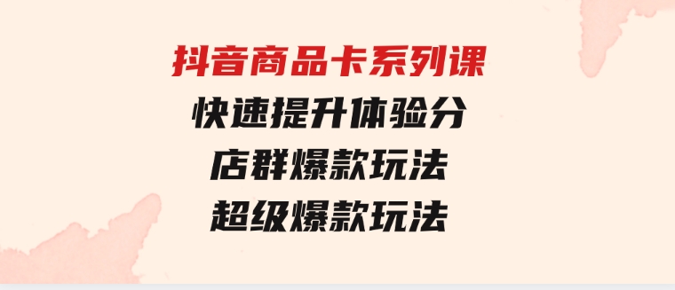 抖音商品卡系列课：快速提升体验分/店群爆款玩法/超级爆款玩法-柚子资源网