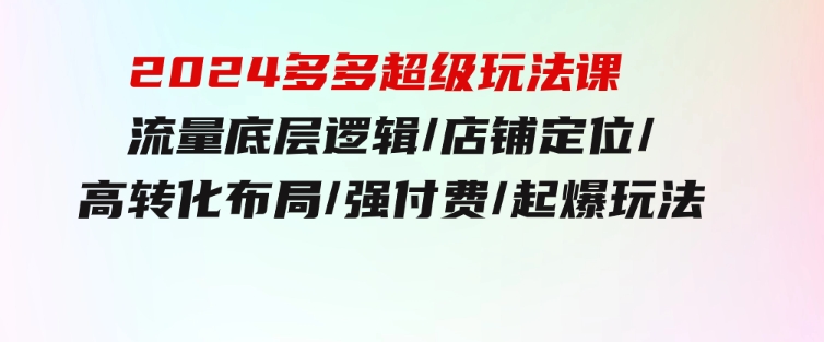 2024多多超级玩法课流量底层逻辑/店铺定位/高转化布局/强付费/起爆玩法-柚子资源网