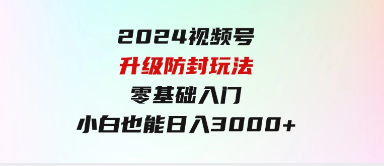 2024视频号升级防封玩法，零基础入门，小白也能日入3000+-柚子资源网