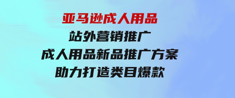 亚马逊成人用品站外营销推广，成人用品新品推广方案，助力打造类目爆款-柚子资源网