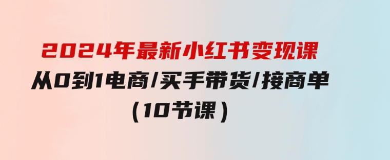 2024年最新小红书变现课，从0到1电商/买手带货/接商单（10节课）-柚子资源网