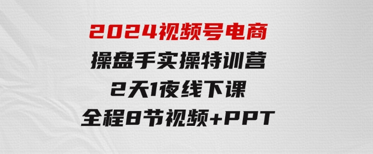 2024视频号电商操盘手实操特训营：2天1夜线下课，全程8节视频+PPT-柚子资源网