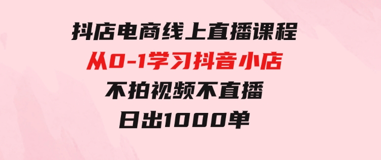 抖店电商线上直播课程：从0-1学习抖音小店，不拍视频不直播日出1000单-柚子资源网