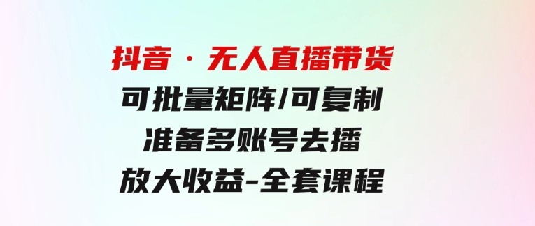 抖音·无人直播带货可批量矩阵/可复制/准备多账号去播/放大收益-全套课程-柚子资源网