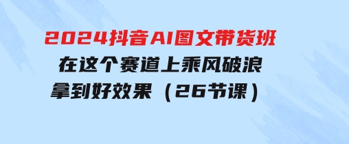 2024抖音AI图文带货班：在这个赛道上乘风破浪拿到好效果（26节课）-柚子资源网