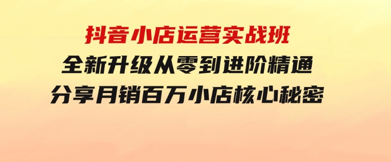 抖音小店运营实战班，全新升级从零到进阶精通分享月销百万小店核心秘密-柚子资源网