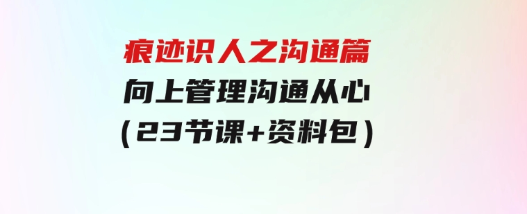 痕迹识人之沟通篇，向上管理，沟通从心（23节课+资料包）-柚子资源网