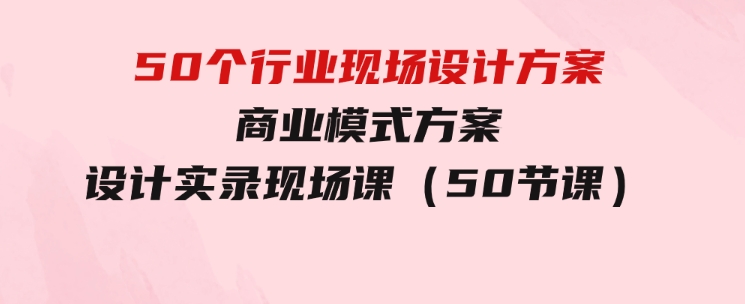 50个行业现场设计方案，商业模式方案设计实录现场课（50节课）-柚子资源网