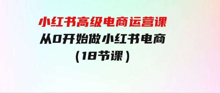 小红书高级电商运营课，从0开始做小红书电商（18节课）-柚子资源网