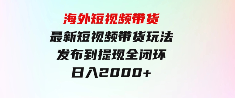 海外短视频带货，最新短视频带货玩法发布到提现全闭环，日入2000+-柚子资源网