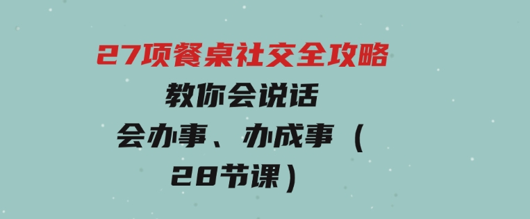 27项餐桌社交全攻略：教你会说话、会办事、办成事（28节课）-柚子资源网