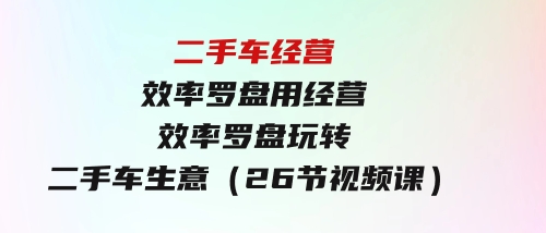 二手车经营·效率罗盘，用经营效率罗盘玩转二手车生意（26节视频课）-柚子资源网