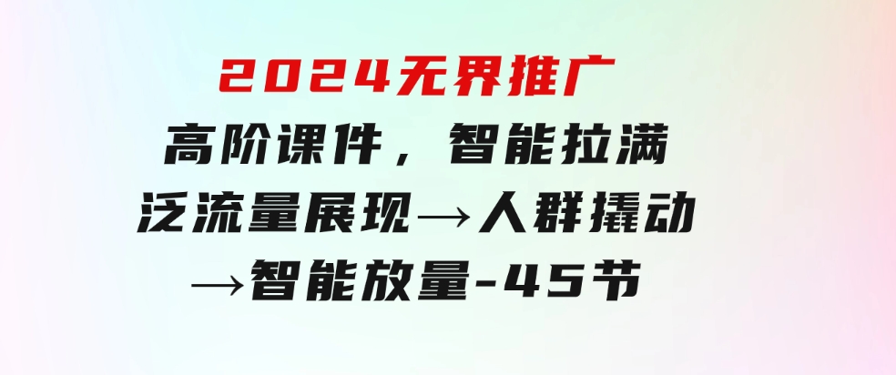 2024无界推广高阶课件，智能拉满，泛流量展现→人群撬动→智能放量-45节-柚子资源网