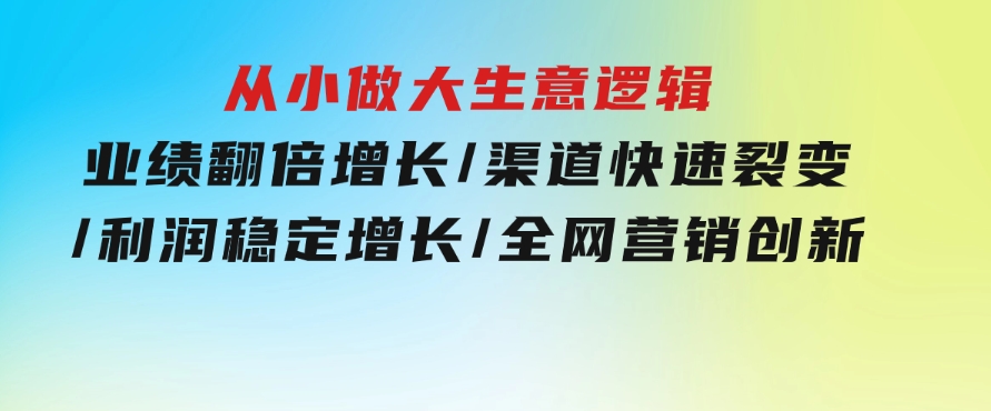 从小做大生意逻辑：业绩翻倍增长/渠道快速裂变/利润稳定增长/全网营销创新-柚子资源网