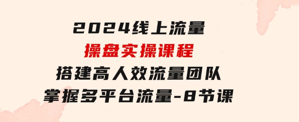 2024线上流量操盘实操课程，搭建高人效流量团队，掌握多平台流量-8节课-柚子资源网