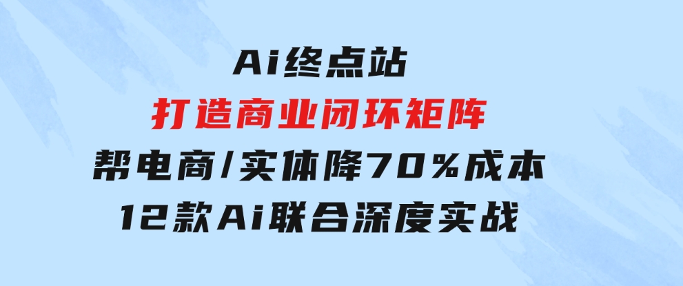 Ai终点站，打造商业闭环矩阵，帮电商/实体降70%成本，12款Ai联合深度实战-柚子资源网