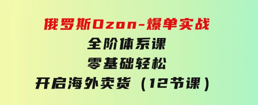 俄罗斯Ozon-爆单实战全阶体系课，零基础轻松开启海外卖货（12节课）-柚子资源网